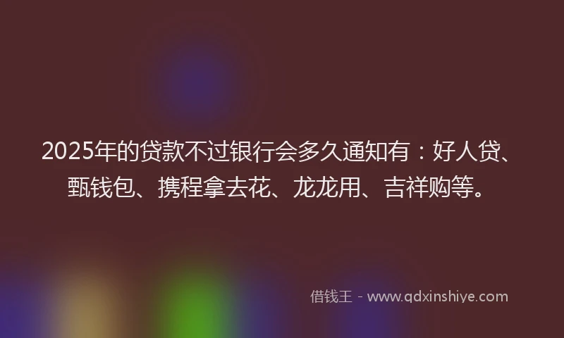 2025年的贷款不过银行会多久通知有：好人贷、甄钱包、携程拿去花、龙龙用、吉祥购等。