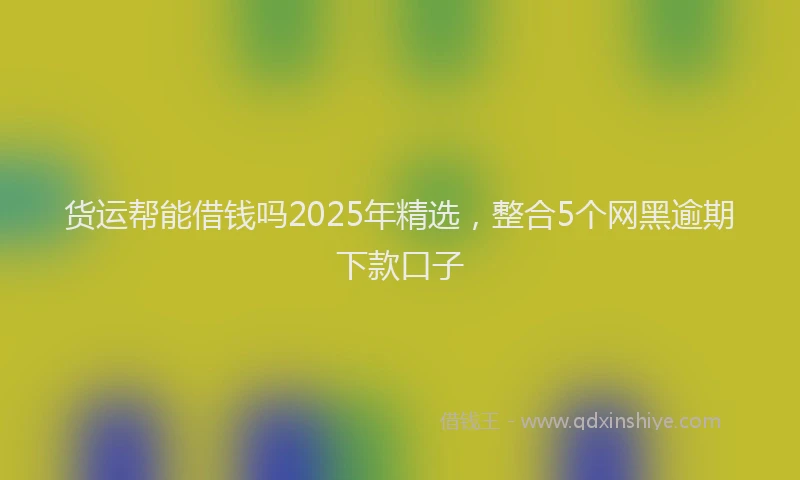 货运帮能借钱吗2025年精选，整合5个网黑逾期下款口子
