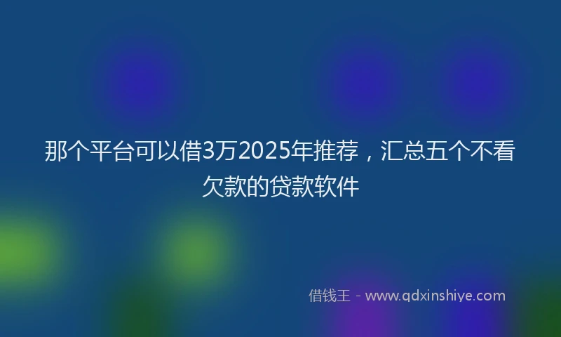 那个平台可以借3万2025年推荐，汇总五个不看欠款的贷款软件