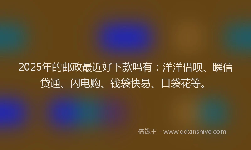 2025年的邮政最近好下款吗有：洋洋借呗、瞬信贷通、闪电购、钱袋快易、口袋花等。