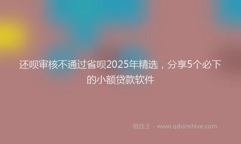 还呗审核不通过省呗2025年精选，分享5个必下的小额贷款软件