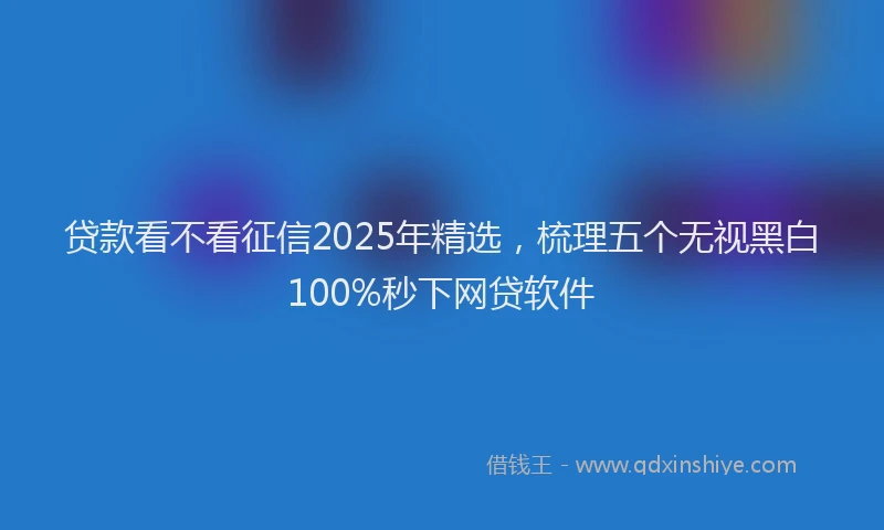 贷款看不看征信2025年精选，梳理五个无视黑白100%秒下网贷软件