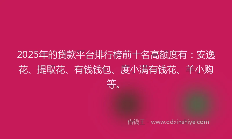 2025年的贷款平台排行榜前十名高额度有：安逸花、提取花、有钱钱包、度小满有钱花、羊小购等。