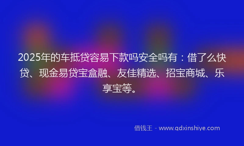 2025年的车抵贷容易下款吗安全吗有：借了么快贷、现金易贷宝盒融、友佳精选、招宝商城、乐享宝等。