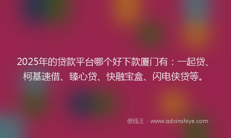 2025年的贷款平台哪个好下款厦门有：一起贷、柯基速借、臻心贷、快融宝盒、闪电侠贷等。