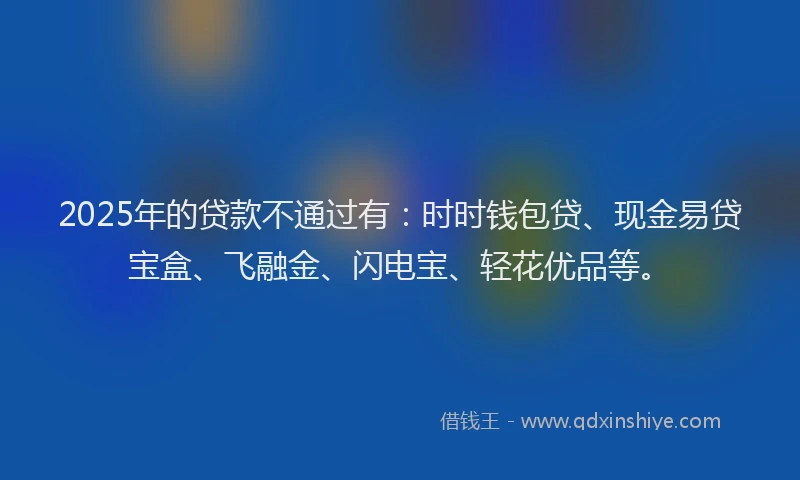 2025年的贷款不通过有：时时钱包贷、现金易贷宝盒、飞融金、闪电宝、轻花优品等。