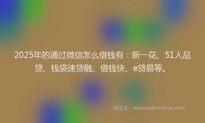 2025年的通过微信怎么借钱有：新一花、51人品贷、钱袋速贷融、借钱快、e贷易等。