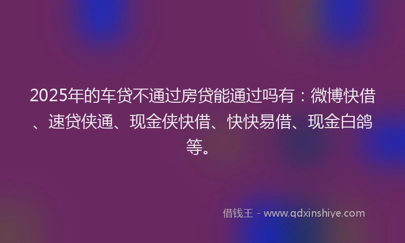 2025年的车贷不通过房贷能通过吗有：微博快借、速贷侠通、现金侠快借、快快易借、现金白鸽等。