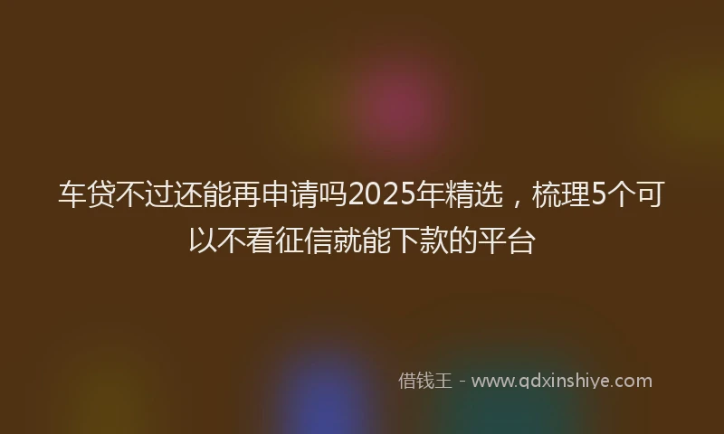 车贷不过还能再申请吗2025年精选，梳理5个可以不看征信就能下款的平台