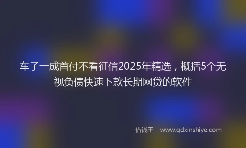 车子一成首付不看征信2025年精选，概括5个无视负债快速下款长期网贷的软件