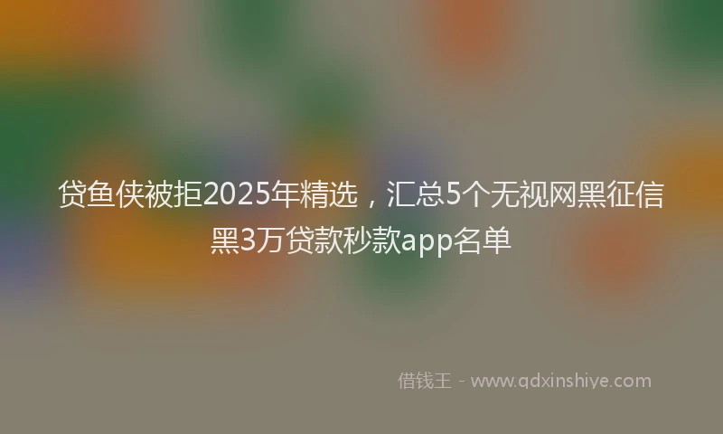 贷鱼侠被拒2025年精选，汇总5个无视网黑征信黑3万贷款秒款app名单