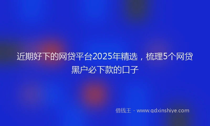 近期好下的网贷平台2025年精选，梳理5个网贷黑户必下款的口子