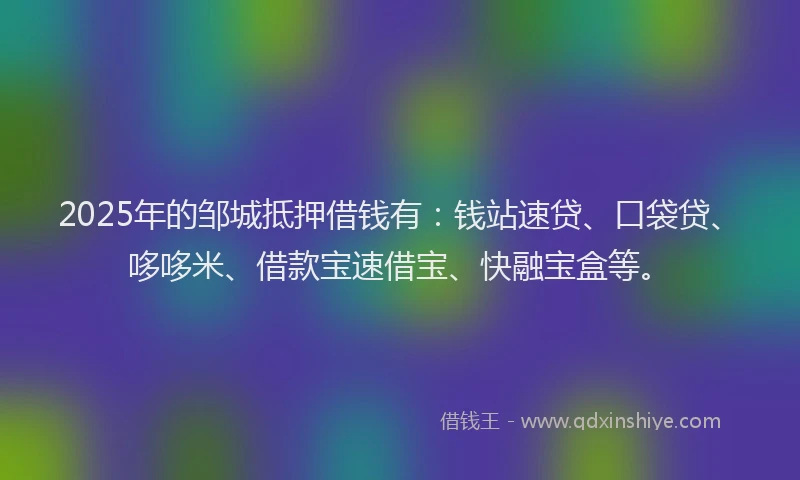 2025年的邹城抵押借钱有：钱站速贷、口袋贷、哆哆米、借款宝速借宝、快融宝盒等。