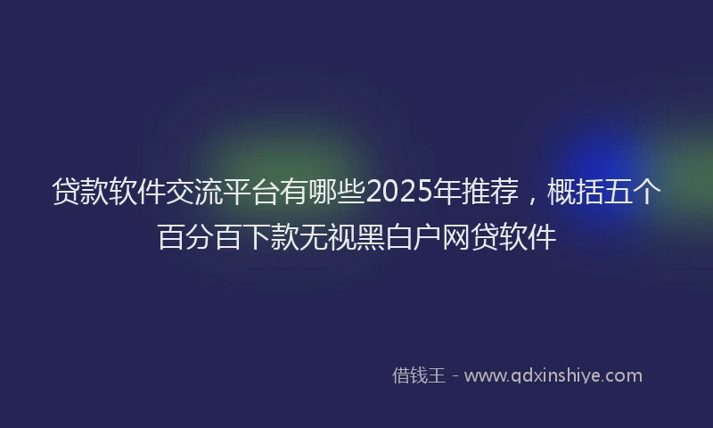贷款软件交流平台有哪些2025年推荐，概括五个百分百下款无视黑白户网贷软件