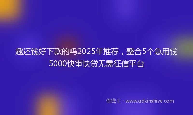 趣还钱好下款的吗2025年推荐，整合5个急用钱5000快审快贷无需征信平台