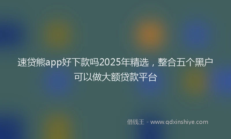 速贷熊app好下款吗2025年精选，整合五个黑户可以做大额贷款平台