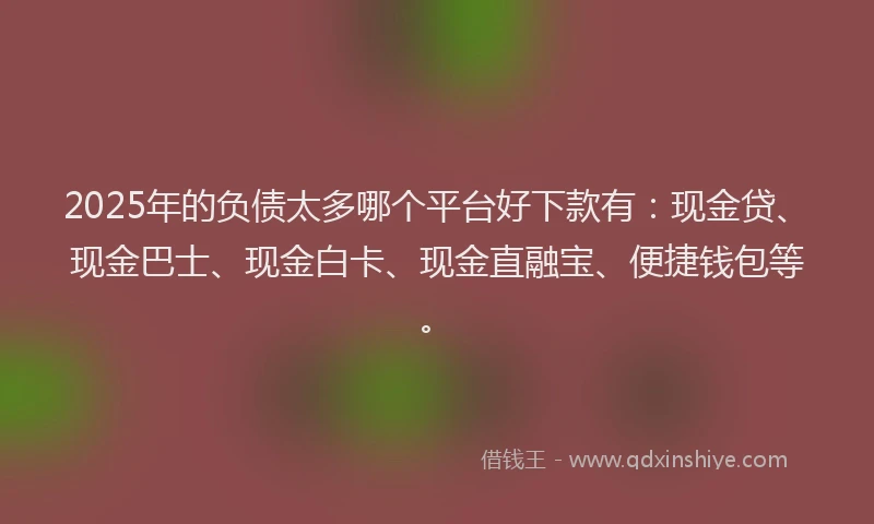 2025年的负债太多哪个平台好下款有：现金贷、现金巴士、现金白卡、现金直融宝、便捷钱包等。