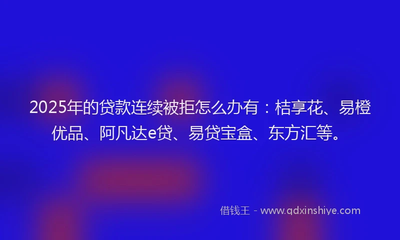 2025年的贷款连续被拒怎么办有：桔享花、易橙优品、阿凡达e贷、易贷宝盒、东方汇等。