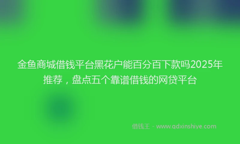 金鱼商城借钱平台黑花户能百分百下款吗2025年推荐，盘点五个靠谱借钱的网贷平台