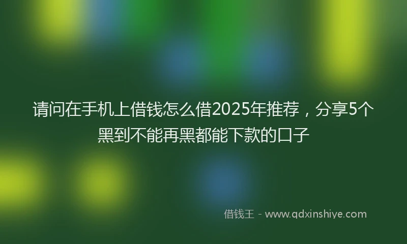 请问在手机上借钱怎么借2025年推荐，分享5个黑到不能再黑都能下款的口子
