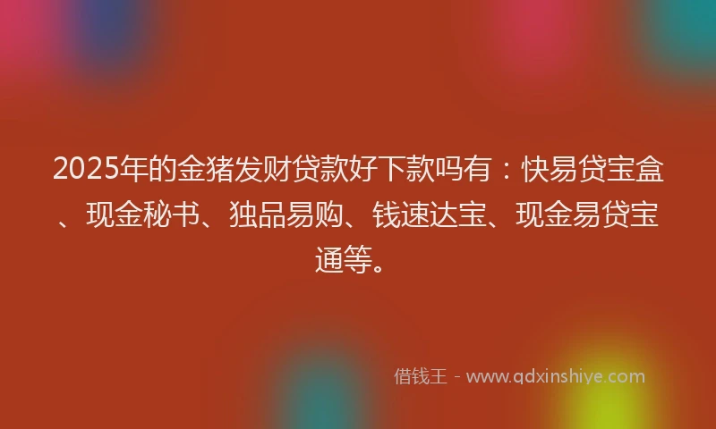 2025年的金猪发财贷款好下款吗有：快易贷宝盒、现金秘书、独品易购、钱速达宝、现金易贷宝通等。