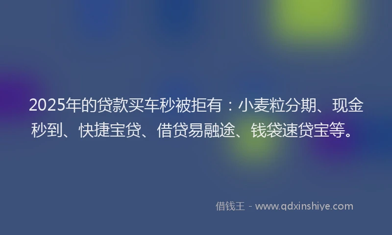 2025年的贷款买车秒被拒有：小麦粒分期、现金秒到、快捷宝贷、借贷易融途、钱袋速贷宝等。
