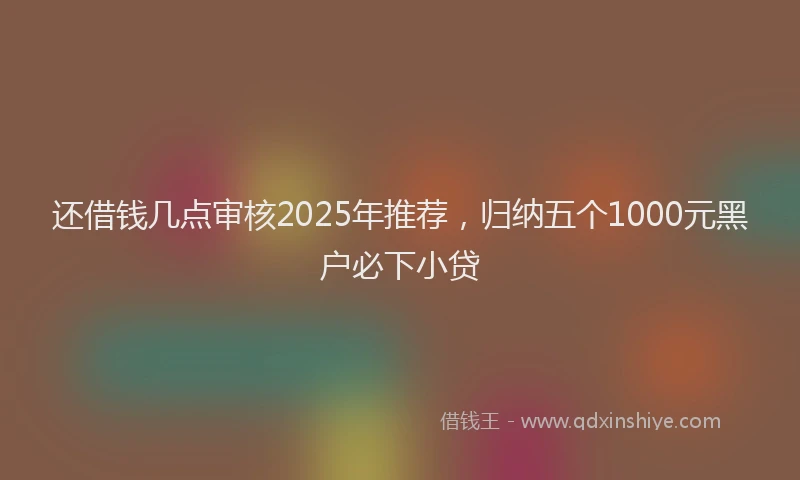 还借钱几点审核2025年推荐，归纳五个1000元黑户必下小贷