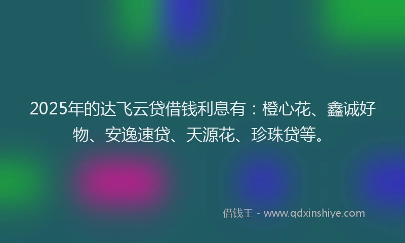 2025年的达飞云贷借钱利息有：橙心花、鑫诚好物、安逸速贷、天源花、珍珠贷等。