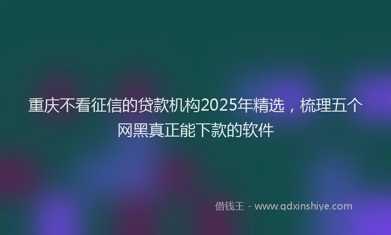 重庆不看征信的贷款机构2025年精选，梳理五个网黑真正能下款的软件