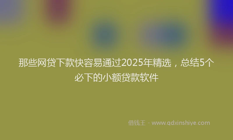那些网贷下款快容易通过2025年精选，总结5个必下的小额贷款软件
