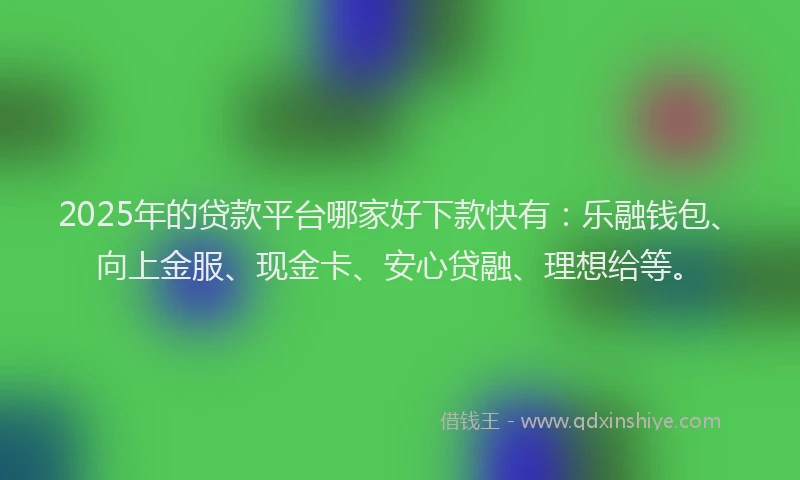 2025年的贷款平台哪家好下款快有：乐融钱包、向上金服、现金卡、安心贷融、理想给等。