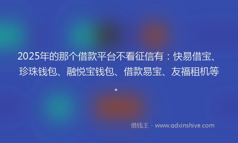 2025年的那个借款平台不看征信有：快易借宝、珍珠钱包、融悦宝钱包、借款易宝、友福租机等。