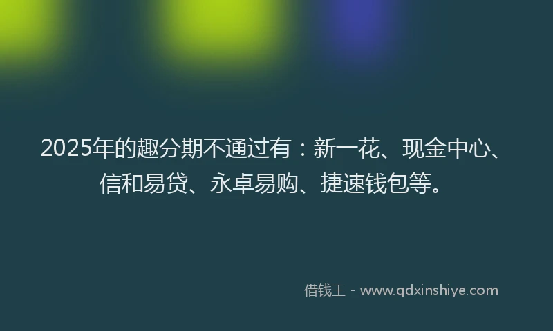 2025年的趣分期不通过有：新一花、现金中心、信和易贷、永卓易购、捷速钱包等。
