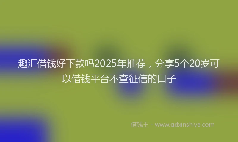 趣汇借钱好下款吗2025年推荐，分享5个20岁可以借钱平台不查征信的口子