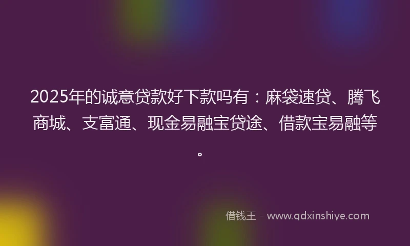 2025年的诚意贷款好下款吗有：麻袋速贷、腾飞商城、支富通、现金易融宝贷途、借款宝易融等。