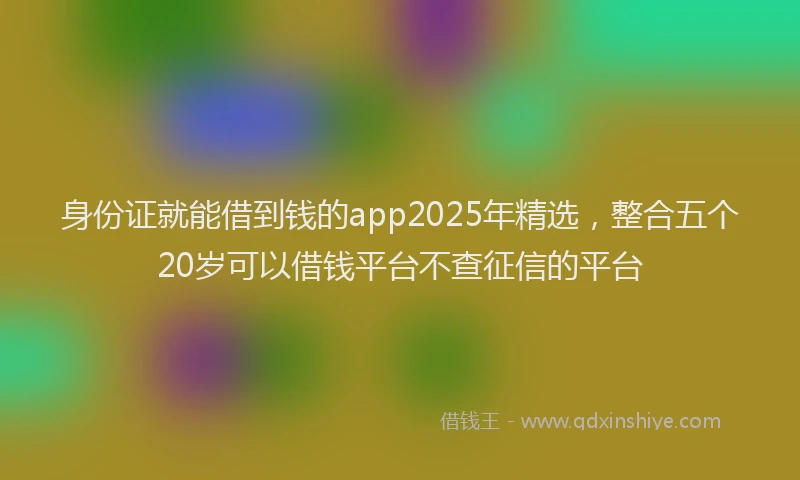 身份证就能借到钱的app2025年精选，整合五个20岁可以借钱平台不查征信的平台