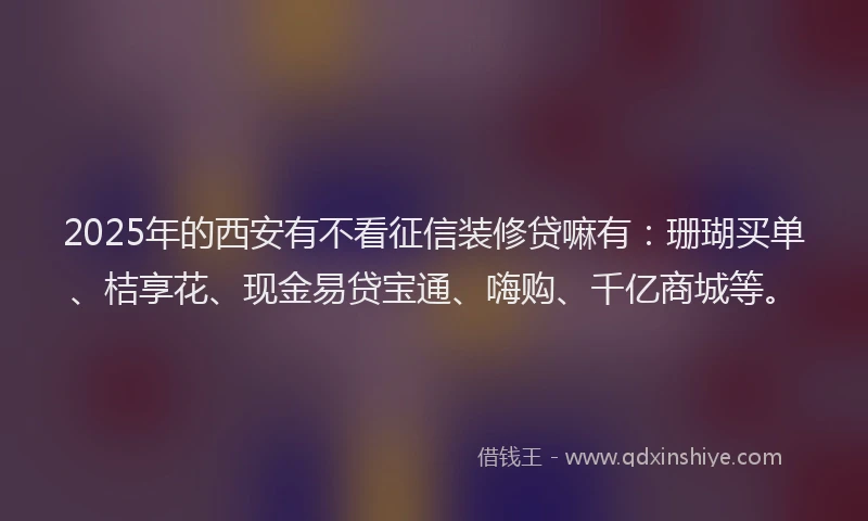 2025年的西安有不看征信装修贷嘛有：珊瑚买单、桔享花、现金易贷宝通、嗨购、千亿商城等。