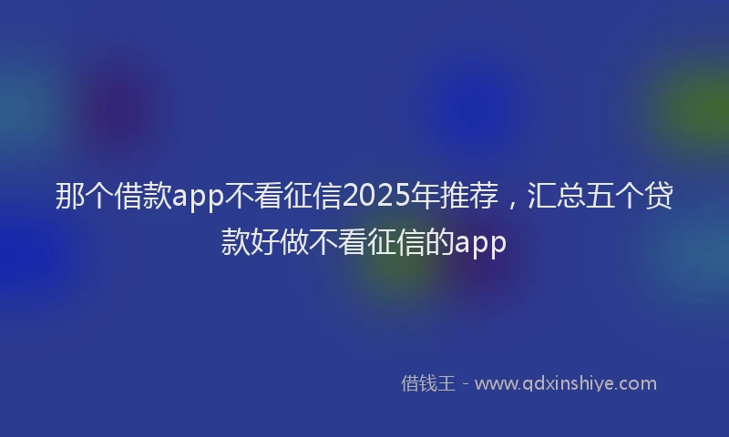 那个借款app不看征信2025年推荐，汇总五个贷款好做不看征信的app