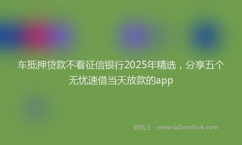 车抵押贷款不看征信银行2025年精选，分享五个无忧速借当天放款的app
