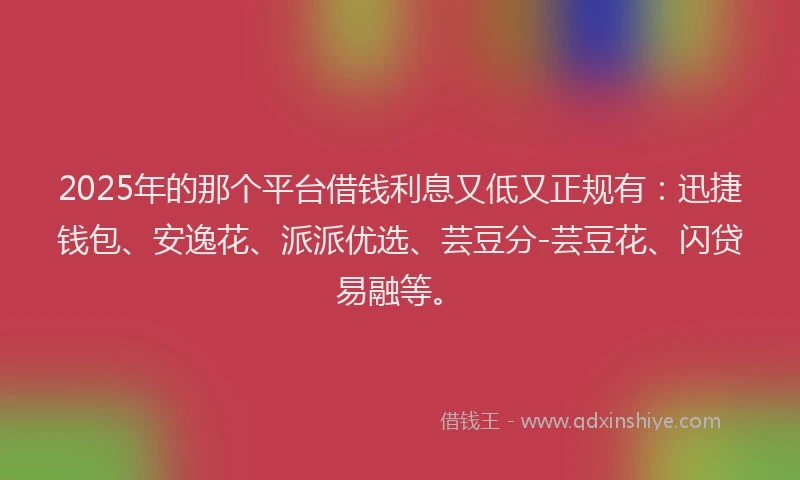 2025年的那个平台借钱利息又低又正规有：迅捷钱包、安逸花、派派优选、芸豆分-芸豆花、闪贷易融等。