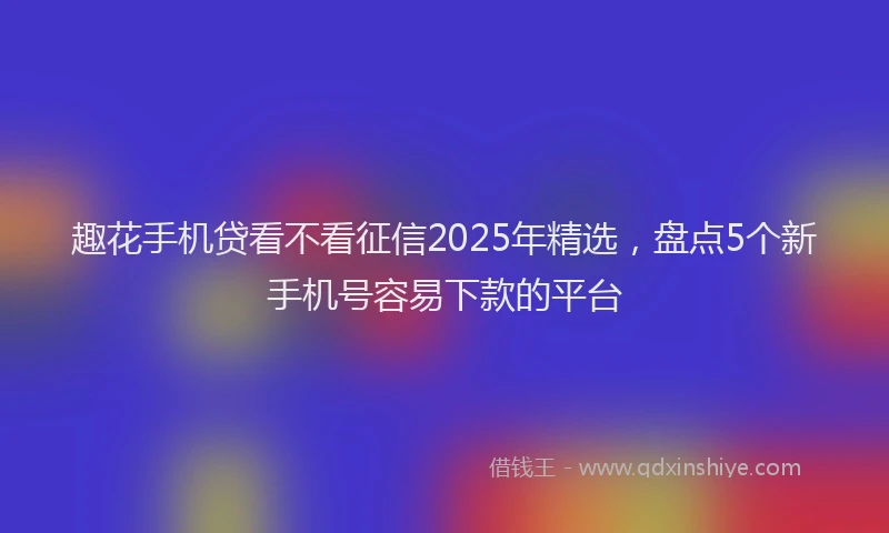 趣花手机贷看不看征信2025年精选，盘点5个新手机号容易下款的平台