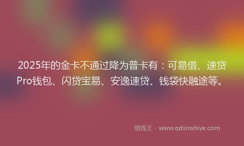 2025年的金卡不通过降为普卡有：可易借、速贷Pro钱包、闪贷宝易、安逸速贷、钱袋快融途等。