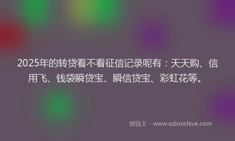 2025年的转贷看不看征信记录呢有：天天购、信用飞、钱袋瞬贷宝、瞬信贷宝、彩虹花等。