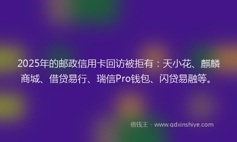 2025年的邮政信用卡回访被拒有：天小花、麒麟商城、借贷易行、瑞信Pro钱包、闪贷易融等。
