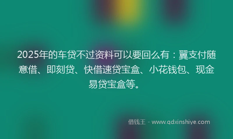2025年的车贷不过资料可以要回么有：翼支付随意借、即刻贷、快借速贷宝盒、小花钱包、现金易贷宝盒等。