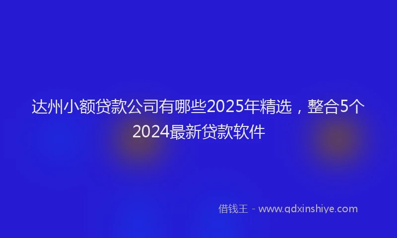 达州小额贷款公司有哪些2025年精选，整合5个2024最新贷款软件