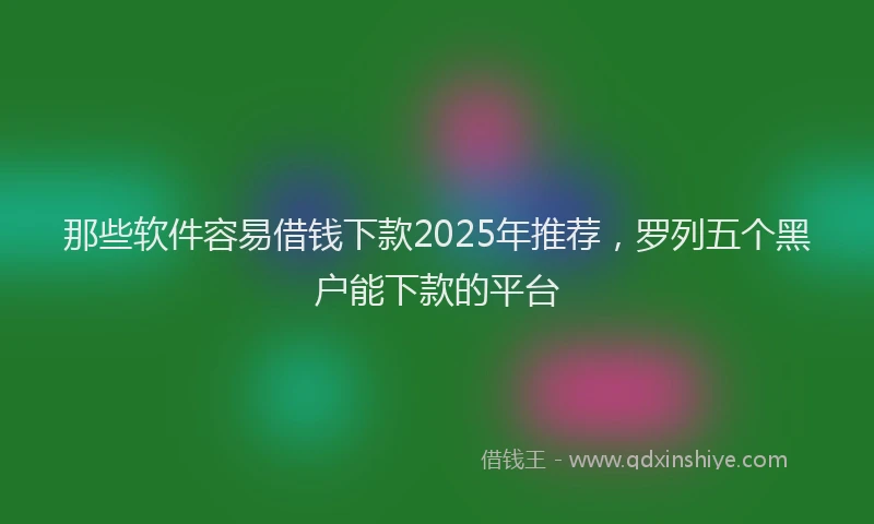 那些软件容易借钱下款2025年推荐，罗列五个黑户能下款的平台