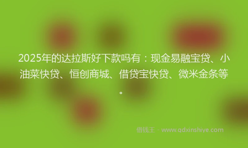 2025年的达拉斯好下款吗有：现金易融宝贷、小油菜快贷、恒创商城、借贷宝快贷、微米金条等。