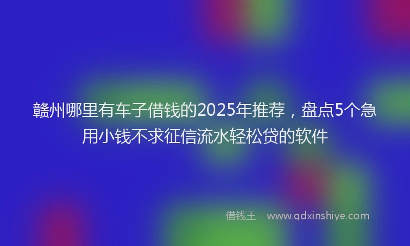 赣州哪里有车子借钱的2025年推荐，盘点5个急用小钱不求征信流水轻松贷的软件