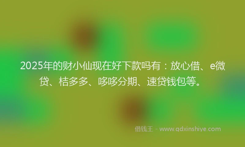 2025年的财小仙现在好下款吗有：放心借、e微贷、桔多多、哆哆分期、速贷钱包等。